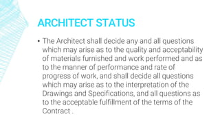 ARCHITECT STATUS
▪ The Architect shall decide any and all questions
which may arise as to the quality and acceptability
of materials furnished and work performed and as
to the manner of performance and rate of
progress of work, and shall decide all questions
which may arise as to the interpretation of the
Drawings and Specifications, and all questions as
to the acceptable fulfillment of the terms of the
Contract .
 