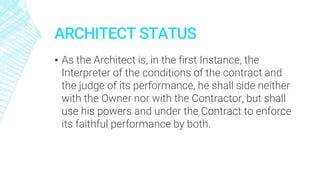 ARCHITECT STATUS
▪ As the Architect is, in the first Instance, the
Interpreter of the conditions of the contract and
the judge of its performance, he shall side neither
with the Owner nor with the Contractor, but shall
use his powers and under the Contract to enforce
its faithful performance by both.
 