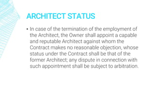 ARCHITECT STATUS
▪ In case of the termination of the employment of
the Architect, the Owner shall appoint a capable
and reputable Architect against whom the
Contract makes no reasonable objection, whose
status under the Contract shall be that of the
former Architect; any dispute in connection with
such appointment shall be subject to arbitration.
 