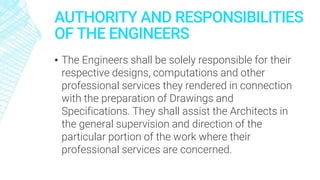 AUTHORITY AND RESPONSIBILITIES
OF THE ENGINEERS
▪ The Engineers shall be solely responsible for their
respective designs, computations and other
professional services they rendered in connection
with the preparation of Drawings and
Specifications. They shall assist the Architects in
the general supervision and direction of the
particular portion of the work where their
professional services are concerned.
 