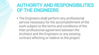 AUTHORITY AND RESPONSIBILITIES
OF THE ENGINEERS
▪ The Engineers shall perform any professional
service necessary for the accomplishment of the
work subject to the terms and conditions of the
Inter-professional agreement between the
Architect and the Engineers or any existing
contract affecting or relative to the project.
 