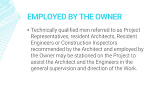 EMPLOYED BY THE OWNER
▪ Technically qualified men referred to as Project
Representatives, resident Architects, Resident
Engineers or Construction Inspectors
recommended by the Architect and employed by
the Owner may be stationed on the Project to
assist the Architect and the Engineers in the
general supervision and direction of the Work.
 