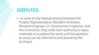 DISPUTES
▪ : In case of any dispute arising between the
Project Representative, Resident Architect,
Resident Engineer, or Construction Inspector, and
the Contractor, they shall have authority to reject
materials or suspend the work until the question
at issue can be referred to and decide by the
Architect.
 