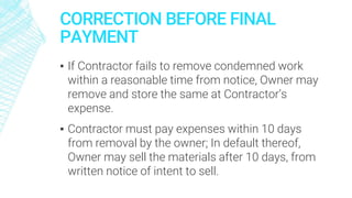 CORRECTION BEFORE FINAL
PAYMENT
▪ If Contractor fails to remove condemned work
within a reasonable time from notice, Owner may
remove and store the same at Contractor’s
expense.
▪ Contractor must pay expenses within 10 days
from removal by the owner; In default thereof,
Owner may sell the materials after 10 days, from
written notice of intent to sell.
 