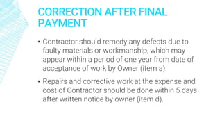 CORRECTION AFTER FINAL
PAYMENT
▪ Contractor should remedy any defects due to
faulty materials or workmanship, which may
appear within a period of one year from date of
acceptance of work by Owner (item a).
▪ Repairs and corrective work at the expense and
cost of Contractor should be done within 5 days
after written notice by owner (item d).
 