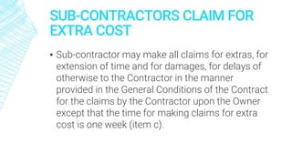 SUB-CONTRACTORS CLAIM FOR
EXTRA COST
▪ Sub-contractor may make all claims for extras, for
extension of time and for damages, for delays of
otherwise to the Contractor in the manner
provided in the General Conditions of the Contract
for the claims by the Contractor upon the Owner
except that the time for making claims for extra
cost is one week (item c).
 