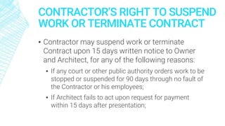 CONTRACTOR’S RIGHT TO SUSPEND
WORK OR TERMINATE CONTRACT
▪ Contractor may suspend work or terminate
Contract upon 15 days written notice to Owner
and Architect, for any of the following reasons:
▪ If any court or other public authority orders work to be
stopped or suspended for 90 days through no fault of
the Contractor or his employees;
▪ If Architect fails to act upon request for payment
within 15 days after presentation;
 