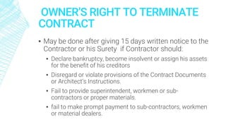 OWNER’S RIGHT TO TERMINATE
CONTRACT
▪ May be done after giving 15 days written notice to the
Contractor or his Surety if Contractor should:
▪ Declare bankruptcy, become insolvent or assign his assets
for the benefit of his creditors
▪ Disregard or violate provisions of the Contract Documents
or Architect’s Instructions.
▪ Fail to provide superintendent, workmen or sub-
contractors or proper materials.
▪ fail to make prompt payment to sub-contractors, workmen
or material dealers.
 