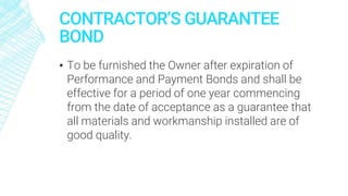 CONTRACTOR’S GUARANTEE
BOND
▪ To be furnished the Owner after expiration of
Performance and Payment Bonds and shall be
effective for a period of one year commencing
from the date of acceptance as a guarantee that
all materials and workmanship installed are of
good quality.
 