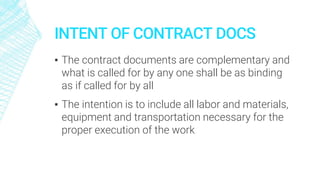 INTENT OF CONTRACT DOCS
▪ The contract documents are complementary and
what is called for by any one shall be as binding
as if called for by all
▪ The intention is to include all labor and materials,
equipment and transportation necessary for the
proper execution of the work
 
