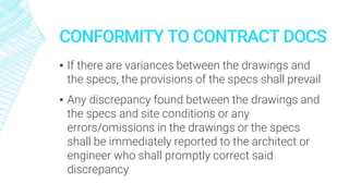 CONFORMITY TO CONTRACT DOCS
▪ If there are variances between the drawings and
the specs, the provisions of the specs shall prevail
▪ Any discrepancy found between the drawings and
the specs and site conditions or any
errors/omissions in the drawings or the specs
shall be immediately reported to the architect or
engineer who shall promptly correct said
discrepancy
 
