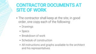 CONTRACTOR DOCUMENTS AT
SITE OF WORK
▪ The contractor shall keep at the site, in good
order, one copy each of the following:
▪ Drawings
▪ Specs
▪ Breakdown of work
▪ Schedule of construction
▪ All instructions and graphs available to the architect
and his representatives
 