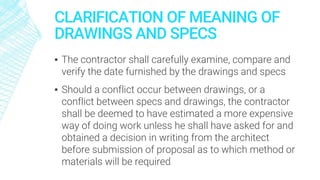 CLARIFICATION OF MEANING OF
DRAWINGS AND SPECS
▪ The contractor shall carefully examine, compare and
verify the date furnished by the drawings and specs
▪ Should a conflict occur between drawings, or a
conflict between specs and drawings, the contractor
shall be deemed to have estimated a more expensive
way of doing work unless he shall have asked for and
obtained a decision in writing from the architect
before submission of proposal as to which method or
materials will be required
 