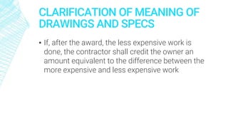 CLARIFICATION OF MEANING OF
DRAWINGS AND SPECS
▪ If, after the award, the less expensive work is
done, the contractor shall credit the owner an
amount equivalent to the difference between the
more expensive and less expensive work
 