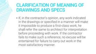 CLARIFICATION OF MEANING OF
DRAWINGS AND SPECS
▪ If, in the contractor’s opinion, any work indicated
in the drawings or specified in a manner will make
it impossible to produce a first-class work, he
shall refer the same to architect for interpretation
before proceeding with work. If the contractor
fails to make such a reference, no excuse will be
entertained for failure to carry out work in the
most satisfactory manner.
 