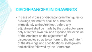 DISCREPANCIES IN DRAWINGS
▪ In case of In case of discrepancy in the figures or
drawings, the matter shall be submitted
immediately to the Architect, before any
adjustment shall be made by the contractor save
only at latter’s own risk and expense, the decision
of the Architect on the adjustment of
discrepancies so as to conform to the real intent
of the drawings and specifications shall govern
and shall be followed by the Contractor.
 