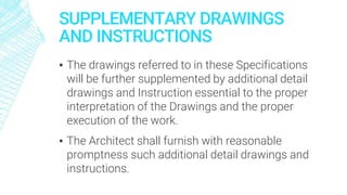 SUPPLEMENTARY DRAWINGS
AND INSTRUCTIONS
▪ The drawings referred to in these Specifications
will be further supplemented by additional detail
drawings and Instruction essential to the proper
interpretation of the Drawings and the proper
execution of the work.
▪ The Architect shall furnish with reasonable
promptness such additional detail drawings and
instructions.
 