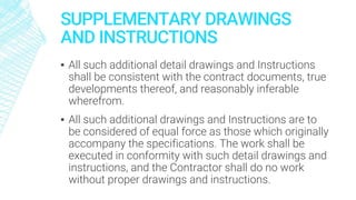 SUPPLEMENTARY DRAWINGS
AND INSTRUCTIONS
▪ All such additional detail drawings and Instructions
shall be consistent with the contract documents, true
developments thereof, and reasonably inferable
wherefrom.
▪ All such additional drawings and Instructions are to
be considered of equal force as those which originally
accompany the specifications. The work shall be
executed in conformity with such detail drawings and
instructions, and the Contractor shall do no work
without proper drawings and instructions.
 