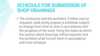 SCHEDULE FOR SUBMISSION OF
SHOP DRAWINGS
▪ The contractor and the architect, if either one so
requests, shall jointly prepare a schedule subject
to change from time to time in accordance with
the progress of the work, fixing the dates at which
the various detail drawings will be required, and
the architect shall furnish them in accordance
with that schedule
 