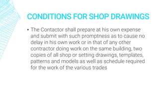 CONDITIONS FOR SHOP DRAWINGS
▪ The Contactor shall prepare at his own expense
and submit with such promptness as to cause no
delay in his own work or in that of any other
contractor doing work on the same building, two
copies of all shop or setting drawings, templates,
patterns and models as well as schedule required
for the work of the various trades
 