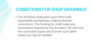CONDITIONS FOR SHOP DRAWINGS
▪ The Architect shall pass upon them with
reasonable promptness, making desired
corrections. The Contractor shall make any
corrections required by the Architect, file with him
two corrected copies and furnish such other
copies as may be needed.
 