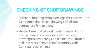 CHECKING OF SHOP DRAWINGS
▪ Before submitting shop drawings for approval, the
Contractor shall check drawings of all sub-
contractors for accuracy.
▪ He shall see that all work contiguous with and
having bearing on work indicated on shop
drawings is accurately and distinctly illustrated
and that work shown is in Conformity with
Contract requirements
 