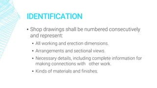 IDENTIFICATION
▪ Shop drawings shall be numbered consecutively
and represent:
▪ All working and erection dimensions.
▪ Arrangements and sectional views.
▪ Necessary details, including complete information for
making connections with other work.
▪ Kinds of materials and finishes.
 