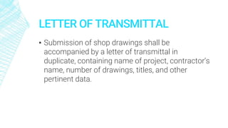 LETTER OF TRANSMITTAL
▪ Submission of shop drawings shall be
accompanied by a letter of transmittal in
duplicate, containing name of project, contractor’s
name, number of drawings, titles, and other
pertinent data.
 