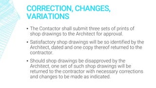 CORRECTION, CHANGES,
VARIATIONS
▪ The Contactor shall submit three sets of prints of
shop drawings to the Architect for approval.
▪ Satisfactory shop drawings will be so identified by the
Architect, dated and one copy thereof returned to the
contractor.
▪ Should shop drawings be disapproved by the
Architect, one set of such shop drawings will be
returned to the contractor with necessary corrections
and changes to be made as indicated.
 