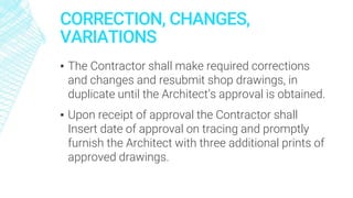 CORRECTION, CHANGES,
VARIATIONS
▪ The Contractor shall make required corrections
and changes and resubmit shop drawings, in
duplicate until the Architect’s approval is obtained.
▪ Upon receipt of approval the Contractor shall
Insert date of approval on tracing and promptly
furnish the Architect with three additional prints of
approved drawings.
 