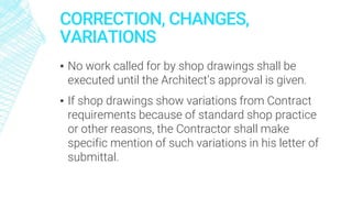 CORRECTION, CHANGES,
VARIATIONS
▪ No work called for by shop drawings shall be
executed until the Architect’s approval is given.
▪ If shop drawings show variations from Contract
requirements because of standard shop practice
or other reasons, the Contractor shall make
specific mention of such variations in his letter of
submittal.
 