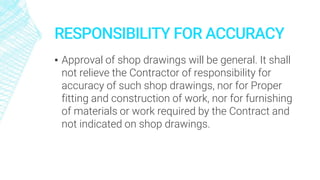 RESPONSIBILITY FOR ACCURACY
▪ Approval of shop drawings will be general. It shall
not relieve the Contractor of responsibility for
accuracy of such shop drawings, nor for Proper
fitting and construction of work, nor for furnishing
of materials or work required by the Contract and
not indicated on shop drawings.
 