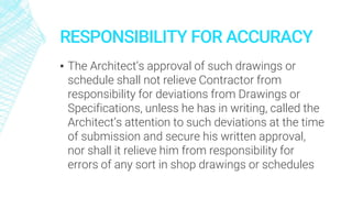 RESPONSIBILITY FOR ACCURACY
▪ The Architect’s approval of such drawings or
schedule shall not relieve Contractor from
responsibility for deviations from Drawings or
Specifications, unless he has in writing, called the
Architect’s attention to such deviations at the time
of submission and secure his written approval,
nor shall it relieve him from responsibility for
errors of any sort in shop drawings or schedules
 