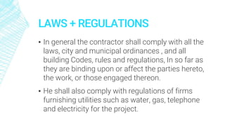 LAWS + REGULATIONS
▪ In general the contractor shall comply with all the
laws, city and municipal ordinances , and all
building Codes, rules and regulations, In so far as
they are binding upon or affect the parties hereto,
the work, or those engaged thereon.
▪ He shall also comply with regulations of firms
furnishing utilities such as water, gas, telephone
and electricity for the project.
 