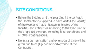 SITE CONDITIONS
▪ Before the bidding and the awarding f the contract,
the Contractor is expected to have visited the locality
of the work and made his own estimates of the
facilities and difficulties attending to the execution of
the proposed contract, including local conditions and
all other contingencies.
▪ No extra compensation and extension of time will be
given due to negligence or inadvertence of the
Contractor.
 