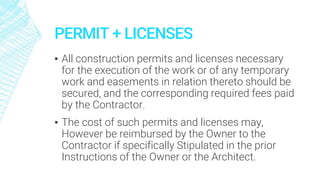 PERMIT + LICENSES
▪ All construction permits and licenses necessary
for the execution of the work or of any temporary
work and easements in relation thereto should be
secured, and the corresponding required fees paid
by the Contractor.
▪ The cost of such permits and licenses may,
However be reimbursed by the Owner to the
Contractor if specifically Stipulated in the prior
Instructions of the Owner or the Architect.
 