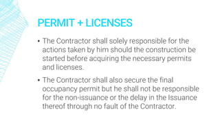 PERMIT + LICENSES
▪ The Contractor shall solely responsible for the
actions taken by him should the construction be
started before acquiring the necessary permits
and licenses.
▪ The Contractor shall also secure the final
occupancy permit but he shall not be responsible
for the non-issuance or the delay in the Issuance
thereof through no fault of the Contractor.
 
