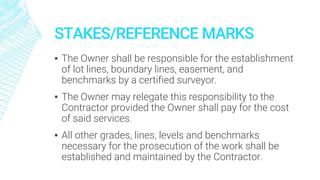 STAKES/REFERENCE MARKS
▪ The Owner shall be responsible for the establishment
of lot lines, boundary lines, easement, and
benchmarks by a certified surveyor.
▪ The Owner may relegate this responsibility to the
Contractor provided the Owner shall pay for the cost
of said services.
▪ All other grades, lines, levels and benchmarks
necessary for the prosecution of the work shall be
established and maintained by the Contractor.
 