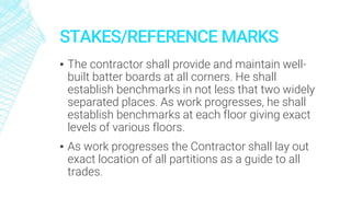 STAKES/REFERENCE MARKS
▪ The contractor shall provide and maintain well-
built batter boards at all corners. He shall
establish benchmarks in not less that two widely
separated places. As work progresses, he shall
establish benchmarks at each floor giving exact
levels of various floors.
▪ As work progresses the Contractor shall lay out
exact location of all partitions as a guide to all
trades.
 
