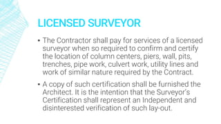 LICENSED SURVEYOR
▪ The Contractor shall pay for services of a licensed
surveyor when so required to confirm and certify
the location of column centers, piers, wall, pits,
trenches, pipe work, culvert work, utility lines and
work of similar nature required by the Contract.
▪ A copy of such certification shall be furnished the
Architect. It is the intention that the Surveyor’s
Certification shall represent an Independent and
disinterested verification of such lay-out.
 
