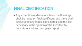FINAL CERTIFICATION
▪ Any exception or deviations from the Drawings
shall be noted on final certificate, and there shall
be included any maps, plots, notes, and the like
necessary in the opinion of the Architect to
constitute a full and complete report.
 