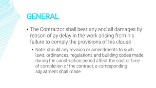 GENERAL
▪ The Contractor shall bear any and all damages by
reason of ay delay in the work arising from his
failure to comply the provisions of his clause
▪ Note: should any revision or amendments to such
laws, ordinances, regulations and building codes made
during the construction period affect the cost or time
of completion of the contract, a corresponding
adjustment shall made.
 