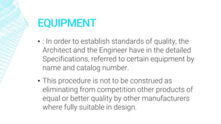 EQUIPMENT
▪ : In order to establish standards of quality, the
Architect and the Engineer have in the detailed
Specifications, referred to certain equipment by
name and catalog number.
▪ This procedure is not to be construed as
eliminating from competition other products of
equal or better quality by other manufacturers
where fully suitable in design.
 