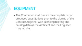 EQUIPMENT
▪ The Contractor shall furnish the complete list of
proposed substitutions prior to the signing of the
Contract, together with such engineering and
catalog data as the Architect and the Engineer
may require.
 
