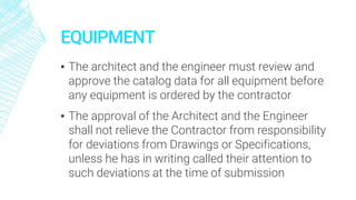 EQUIPMENT
▪ The architect and the engineer must review and
approve the catalog data for all equipment before
any equipment is ordered by the contractor
▪ The approval of the Architect and the Engineer
shall not relieve the Contractor from responsibility
for deviations from Drawings or Specifications,
unless he has in writing called their attention to
such deviations at the time of submission
 
