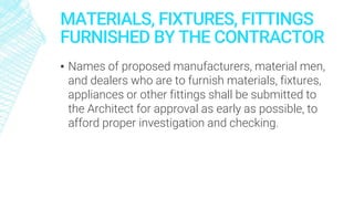MATERIALS, FIXTURES, FITTINGS
FURNISHED BY THE CONTRACTOR
▪ Names of proposed manufacturers, material men,
and dealers who are to furnish materials, fixtures,
appliances or other fittings shall be submitted to
the Architect for approval as early as possible, to
afford proper investigation and checking.
 