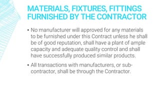MATERIALS, FIXTURES, FITTINGS
FURNISHED BY THE CONTRACTOR
▪ No manufacturer will approved for any materials
to be furnished under this Contract unless he shall
be of good reputation, shall have a plant of ample
capacity and adequate quality control and shall
have successfully produced similar products.
▪ All transactions with manufacturers, or sub-
contractor, shall be through the Contractor.
 