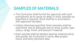 SAMPLES OF MATERIALS
▪ The Contractor shall furnish for approval, with such
promptness as to cause no delay in work, samples as
specified or required. Work shall be in accordance
with approved samples.
▪ Unless otherwise specified, three samples shall be
submitted, and of adequate size to show quality, type,
colour, range, finish, and texture if material.
▪ Each sample shall be labeled, bearing material name
and quality, the Contractor’s name, date project
name, and other pertinent data.
 
