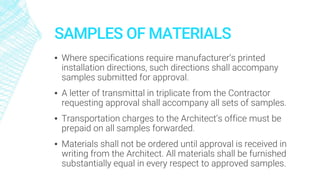 SAMPLES OF MATERIALS
▪ Where specifications require manufacturer’s printed
installation directions, such directions shall accompany
samples submitted for approval.
▪ A letter of transmittal in triplicate from the Contractor
requesting approval shall accompany all sets of samples.
▪ Transportation charges to the Architect’s office must be
prepaid on all samples forwarded.
▪ Materials shall not be ordered until approval is received in
writing from the Architect. All materials shall be furnished
substantially equal in every respect to approved samples.
 