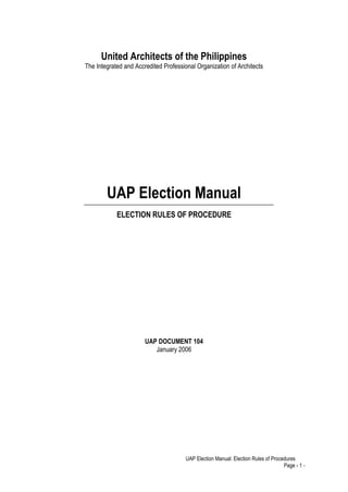 United Architects of the Philippines
The Integrated and Accredited Professional Organization of Architects




        UAP Election Manual
            ELECTION RULES OF PROCEDURE




                       UAP DOCUMENT 104
                          January 2006




                                       UAP Election Manual: Election Rules of Procedures
                                                                                   Page - 1 -
 
